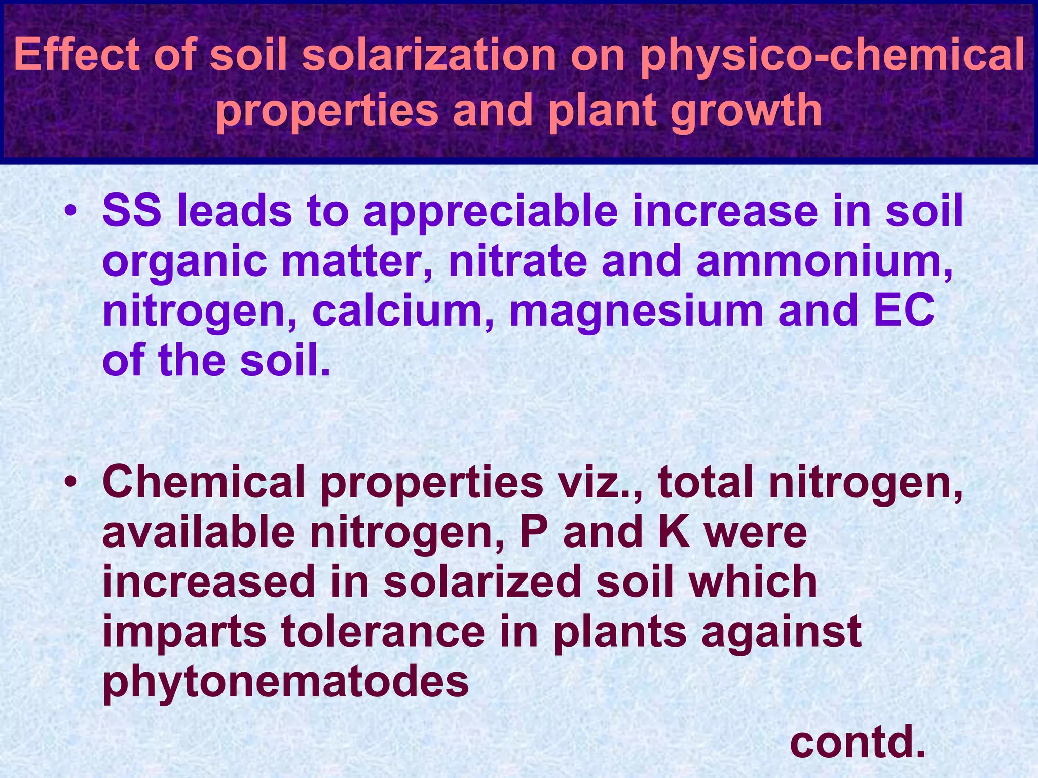 Effect of soil solarization on physico-chemical
properties and plant growth
• SS leads to appreciable increase in soil
organic matter, nitrate and ammonium,
nitrogen, calcium, magnesium and EC
of the soil.
• Chemical properties viz., total nitrogen,
available nitrogen, P and K were
increased in solarized soil which
imparts tolerance in plants against
phytonematodes
contd.
 