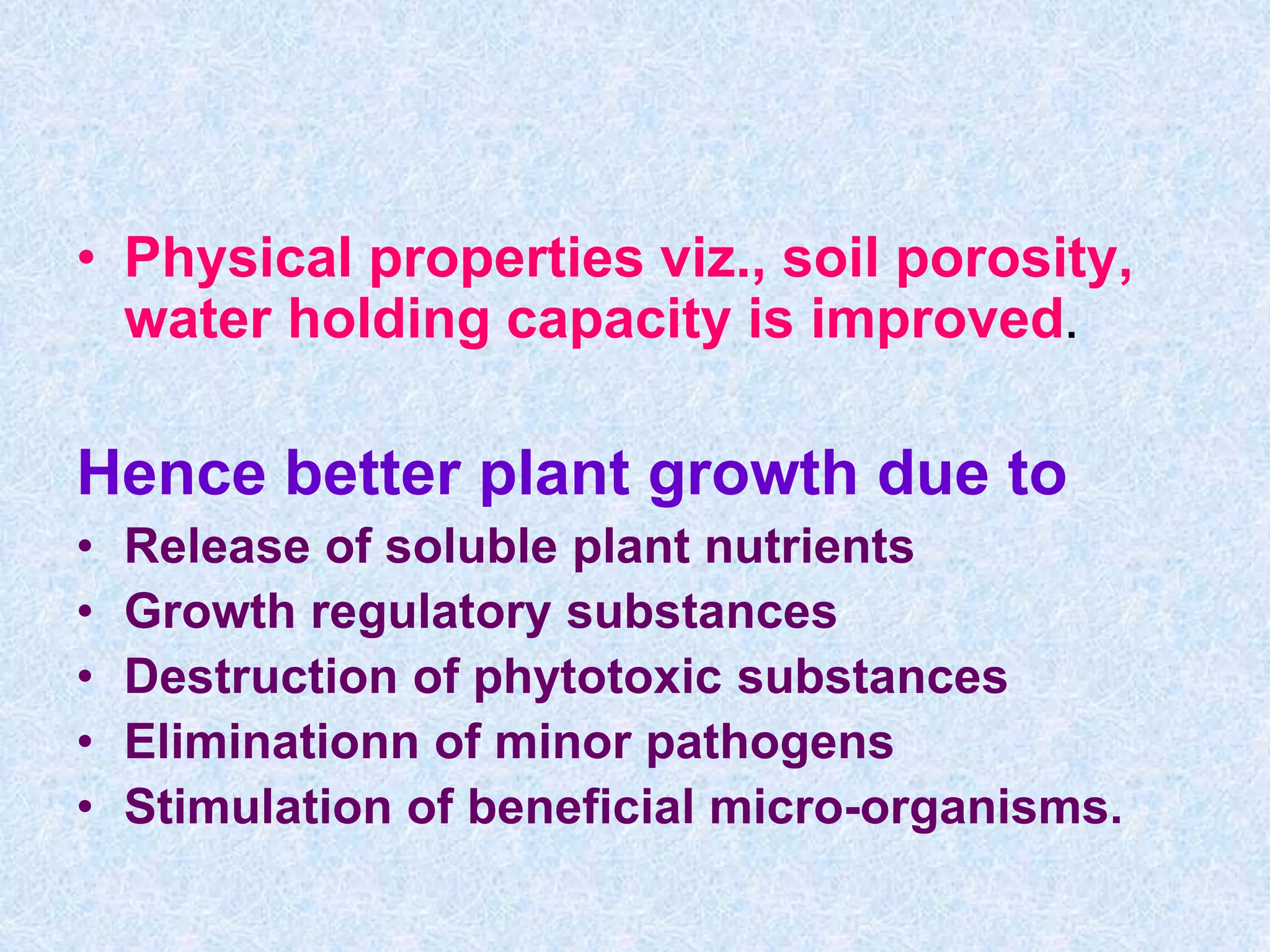 • Physical properties viz., soil porosity,
water holding capacity is improved.
Hence better plant growth due to
• Release of soluble plant nutrients
• Growth regulatory substances
• Destruction of phytotoxic substances
• Eliminationn of minor pathogens
• Stimulation of beneficial micro-organisms.
 