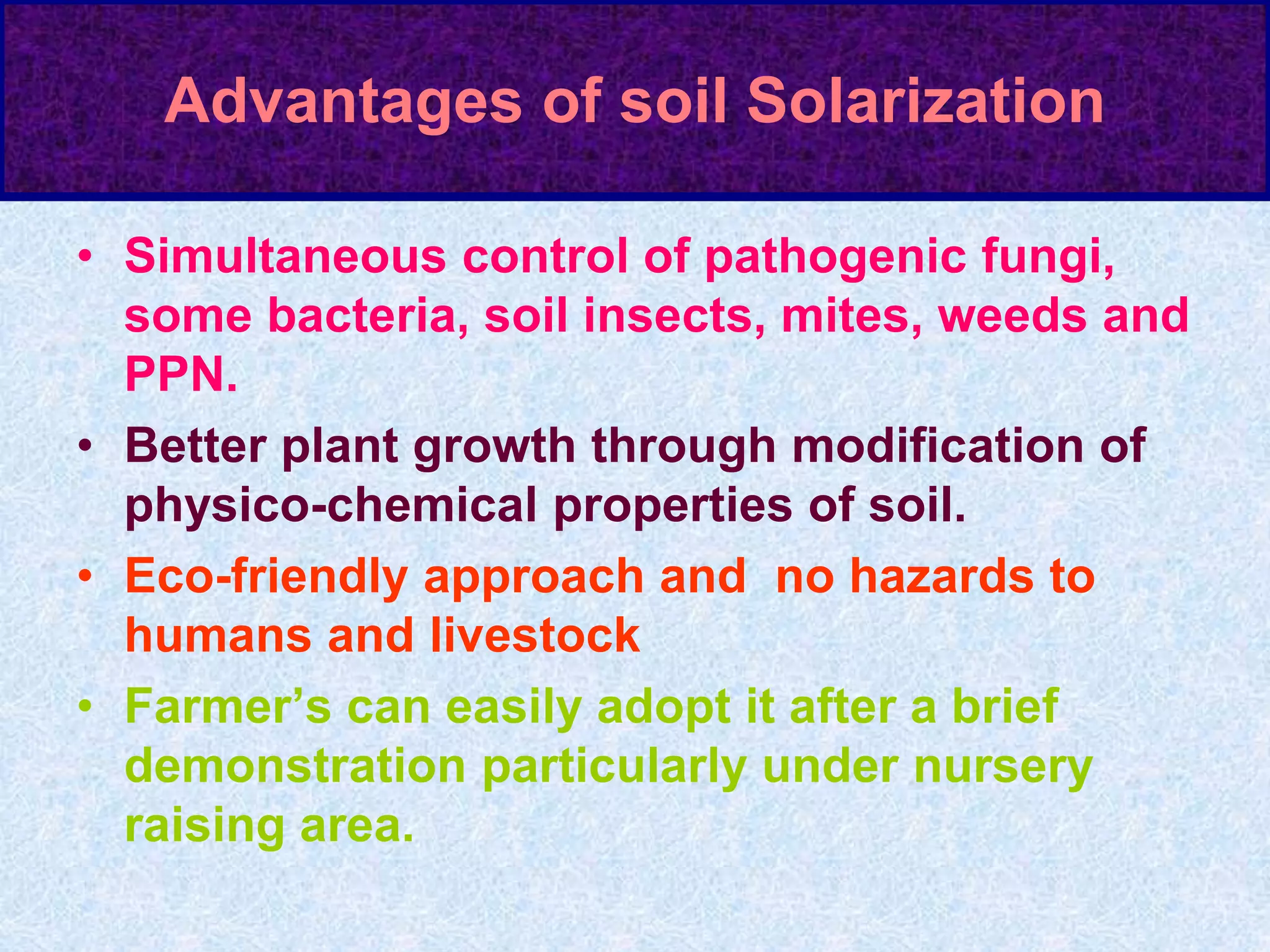 Advantages of soil Solarization
• Simultaneous control of pathogenic fungi,
some bacteria, soil insects, mites, weeds and
PPN.
• Better plant growth through modification of
physico-chemical properties of soil.
• Eco-friendly approach and no hazards to
humans and livestock
• Farmer’s can easily adopt it after a brief
demonstration particularly under nursery
raising area.
 