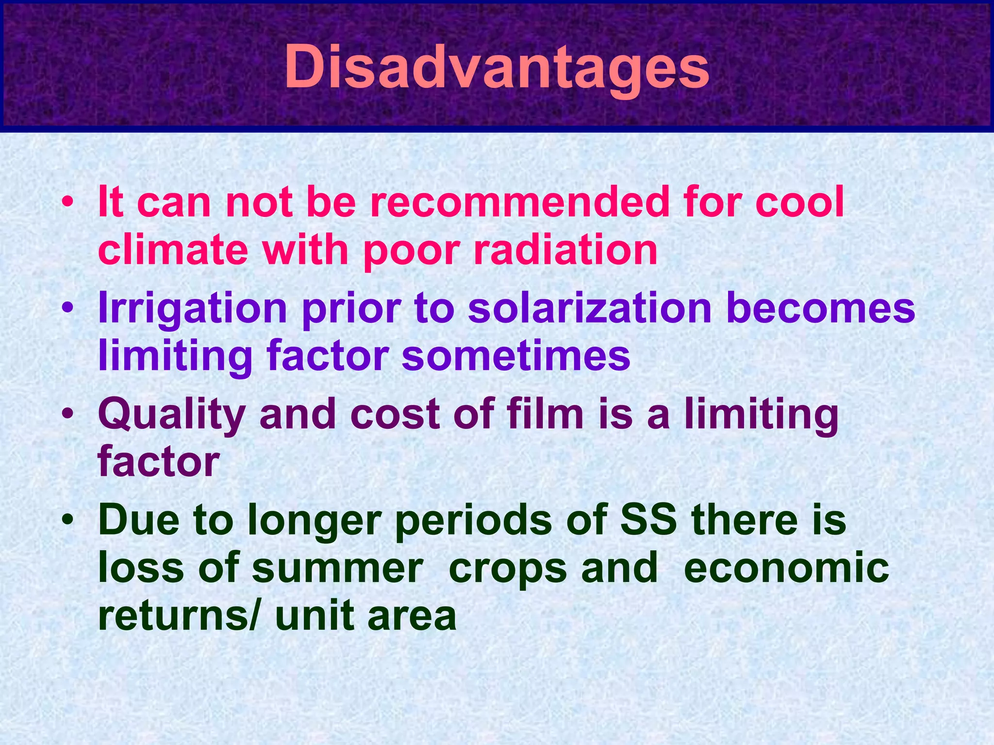 Disadvantages
• It can not be recommended for cool
climate with poor radiation
• Irrigation prior to solarization becomes
limiting factor sometimes
• Quality and cost of film is a limiting
factor
• Due to longer periods of SS there is
loss of summer crops and economic
returns/ unit area
 