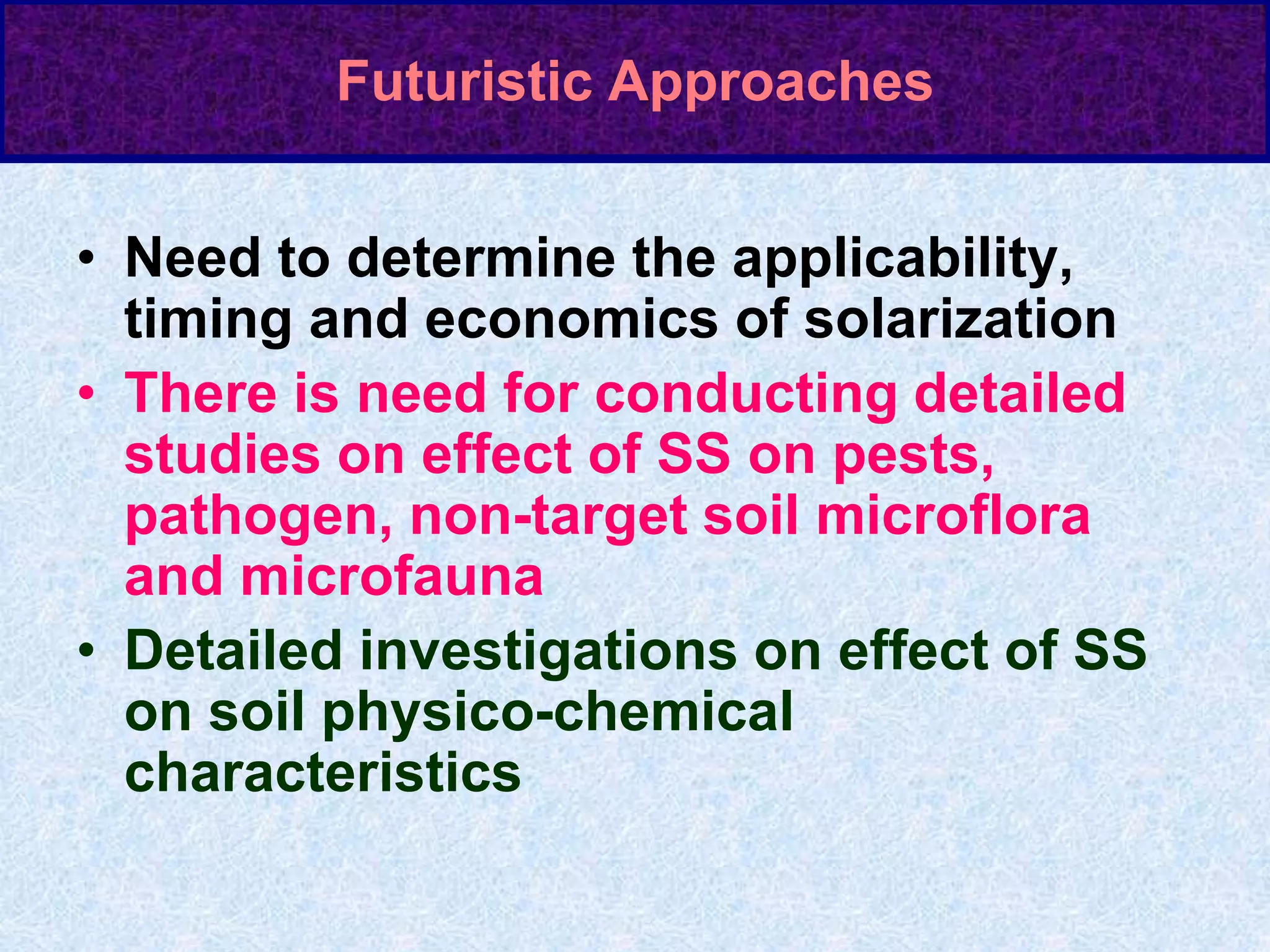 Futuristic Approaches
• Need to determine the applicability,
timing and economics of solarization
• There is need for conducting detailed
studies on effect of SS on pests,
pathogen, non-target soil microflora
and microfauna
• Detailed investigations on effect of SS
on soil physico-chemical
characteristics
 