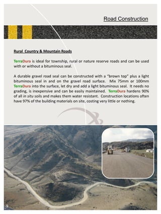 Road Construction 
RuralCountry&MountainRoads 
TerraDuraisidealfortownship,ruralornaturereserveroadsandcanbeusedwithorwithoutabituminousseal. 
Adurablegravelroadsealcanbeconstructedwitha“browntop”plusalightbituminoussealinandonthegravelroadsurface.Mix75mmor100mmTerraDuraintothesurface,letdryandaddalightbituminousseal.Itneedsnograding,isinexpensiveandcanbeeasilymaintained.TerraDurahardens90% ofallinsitusoilsandmakesthemwaterresistant.Constructionlocationsoftenhave97%ofthebuildingmaterialsonsite,costingverylittleornothing. 
9  