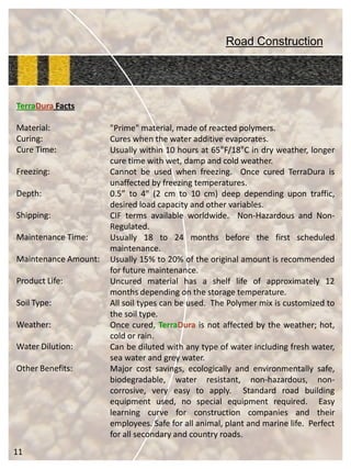 Road Construction 
TerraDuraFacts 
Material: 
Curing: 
Cure Time: 
Freezing: 
Depth: 
Shipping: 
Maintenance Time: 
Maintenance Amount: 
Product Life: 
Soil Type: 
Weather: 
Water Dilution: 
Other Benefits: 
11 
"Prime"material,madeofreactedpolymers. 
Cureswhenthewateradditiveevaporates. 
Usuallywithin10hoursat65°F/18°Cindryweather,longercuretimewithwet,dampandcoldweather. 
Cannotbeusedwhenfreezing.OncecuredTerraDuraisunaffectedbyfreezingtemperatures. 
0.5”to4"(2cmto10cm)deepdependingupontraffic, desiredloadcapacityandothervariables. 
CIFtermsavailableworldwide.Non-HazardousandNon- Regulated. 
Usually18to24monthsbeforethefirstscheduledmaintenance. 
Usually15%to20%oftheoriginalamountisrecommendedforfuturemaintenance. 
Uncuredmaterialhasashelflifeofapproximately12monthsdependingonthestoragetemperature. 
Allsoiltypescanbeused.ThePolymermixiscustomizedtothesoiltype. 
Oncecured,TerraDuraisnotaffectedbytheweather;hot, coldorrain. 
Canbedilutedwithanytypeofwaterincludingfreshwater, seawaterandgreywater. 
Majorcostsavings,ecologicallyandenvironmentallysafe, biodegradable,waterresistant,non-hazardous,non- corrosive,veryeasytoapply.Standardroadbuildingequipmentused,nospecialequipmentrequired.Easylearningcurveforconstructioncompaniesandtheiremployees.Safeforallanimal,plantandmarinelife.Perfectforallsecondaryandcountryroads.  