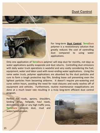 Dust ControlForlong-termDustControl,TerraDurapolymerisarevolutionarysolutionthatgreatlyreducesthecostofcontrollingdustcomparedtousingwaterapplications. 
Perfectforroads,aprons,shoulders, landingstrips,helipads,haulroads, demolitionssitesoranyhightrafficarea, TerraDuracontrolsdust,mudandwater/winderosion. 15 
OnlyoneapplicationofTerraDurapolymerwillstopdustformonths,notdaysaswaterapplicationsquicklyevaporateanddustreturns.Controllingdustemissionswithdailywatertruckoperationsiswastefulandverycostlyconsideringthefuel, equipment,waterandlaborusedwithnever-endingwaterapplications.Usingthesamewatertruck,polymerapplicationsareabsorbedbythedustparticlesandcuretoformatoughprotectivetopfilm,bindingloosesoilpreventingeventhelightestparticlesfrombecomingairborne.Itdoesn’trequirepre-wateringandcureswithinhours,avoidingtheneedforroadclosuresandeasilywashesoffofequipmentandvehicles.Furthermore,routinemaintenancereapplicationsaredoneatamuchlowerrateresultinginatrulylong-termefficientdustcontrolprogram.  