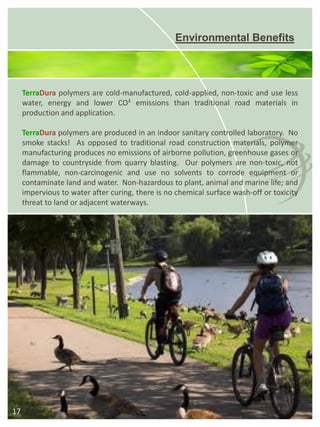 Environmental Benefits 
17 
TerraDurapolymersarecold-manufactured,cold-applied,non-toxicanduselesswater,energyandlowerCO²emissionsthantraditionalroadmaterialsinproductionandapplication. 
TerraDurapolymersareproducedinanindoorsanitarycontrolledlaboratory.Nosmokestacks!Asopposedtotraditionalroadconstructionmaterials,polymermanufacturingproducesnoemissionsofairbornepollution,greenhousegasesordamagetocountrysidefromquarryblasting.Ourpolymersarenon-toxic,notflammable,non-carcinogenicandusenosolventstocorrodeequipmentorcontaminatelandandwater.Non-hazardoustoplant,animalandmarinelife;andimpervioustowateraftercuring,thereisnochemicalsurfacewash-offortoxicitythreattolandoradjacentwaterways.  