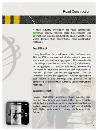 Road Construction 
Atrueindustryinnovationforroadconstruction; TerraDuragreatlyreducescosts,hassuperiorloadstrengthandexceptionaldurabilityagainstweatherandwaterdamagethanconventionalroadconstructionmaterials. 
Cost-Efficient 
UsingTerraDuraforroadconstructionreducescosts20%to50%asaneconomicalalternativetoconcreteslurryandquarriedrockaggregate.Thisconsiderablecostsavingsispossibleastheinsitusoil(onsite)isusedastheaggregatetocreatedurableroads,circumventingtheneedforexpensiveexcavationandimportationofhigh-costquarriedconstructionaggregates.Thesoilunderfootbecometheaggregate.Polymerapplicationscurewithinadayallowingroadprojectstobecompletedfarquickerthancurrentlyusedconstructionsmethods. 
SuperiorStrength 
Polymertechnologypavementshavesuperiorload- bearingcapacityandcansupporttheheaviesttraffic. Labtested,itequallyorsurpassesconventionalhotmixasphaltpavementinstructuralstrengthanddurabilitywithhigherresistancetorutting,displacementandfailure. 
5  