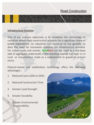 Road Construction 
InfrastructureSolution 
Oneofourprimaryobjectivesistointroducethistechnologytocountrieswhereroadconstructionaccountsforasignificantshareofpublicexpenditure.Asindustrialcostcontinuetoriseglobally,sodoestheneedforinnovativesolutionsforinfrastructuredemand. Forurbanroadsandstreets,TerraDuracanbeusedasasub-baseslabofaggregateunderneathathinblacktopasphalttoplayerorinruralormountainousroadsasareplacementtogravelorcementslurry. 
Polymer-basedsoilstabilizationtechnologyoffersthefollowingadvantages: 7 
1.ReducedCosts(20%to50%) 
2.ReducedConstructionTime 
3.GreaterLoadStrength 
4.GreaterDurability 
5.GreaterEnvironmentalResponsibility  