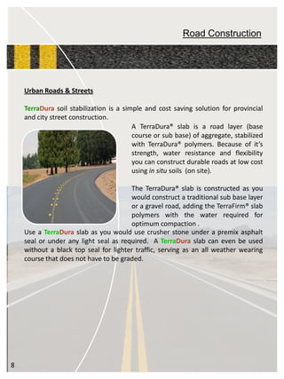 Road Construction 
ATerraDura®slabisaroadlayer(basecourseorsubbase)ofaggregate,stabilizedwithTerraDura®polymers.Becauseofit’sstrength,waterresistanceandflexibilityyoucanconstructdurableroadsatlowcostusinginsitusoils(onsite). TheTerraDura®slabisconstructedasyouwouldconstructatraditionalsubbaselayeroragravelroad,addingtheTerraFirm®slabpolymerswiththewaterrequiredforoptimumcompaction. 
UrbanRoads&Streets 
TerraDurasoilstabilizationisasimpleandcostsavingsolutionforprovincialandcitystreetconstruction. 
®® 
UseaTerraDuraslabasyouwouldusecrusherstoneunderapremixasphaltsealorunderanylightsealasrequired.ATerraDuraslabcanevenbeusedwithoutablacktopsealforlightertraffic,servingasanallweatherwearingcoursethatdoesnothavetobegraded. 
8  