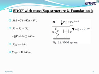  SDOF with mass(Sup-structure & Foundation ):

      M ü +C ù +K u = P(t)


      K1 = KR + iKI


        = [(K –Mω2)] +iC ω

      KSTR = - Mω2


      KFDN = K +iC ω.




29/02/2012                                        10
 