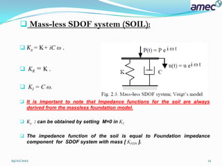  Mass-less SDOF system (SOIL):

      K2 = K+ iC ω    .

      KR = K .


      KI = C ω.

      It is important to note that Impedance functions for the soil are always
       derived from the massless foundation model.

      K2 : can be obtained by setting M=0 in K1.


      The impedance function of the soil is equal to Foundation impedance
       component for SDOF system with mass [ KFDN ].


29/02/2012                                                                    12
 
