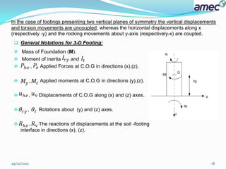 In the case of footings presenting two vertical planes of symmetry the vertical displacements
and torsion movements are uncoupled, whereas the horizontal displacements along x
(respectively -y) and the rocking movements about y-axis (respectively-x) are coupled.
  General Notations for 3-D Footing:
  Mass of Foundation (M).
  Moment of inertia              and
                ,   Applied Forces at C.O.G in directions (x),(z).

            ,       Applied moments at C.O.G in directions (y),(z).

            ,       Displacements of C.O.G along (x) and (z) axes.

        ,           Rotations about (y) and (z) axes.

        ,    The reactions of displacements at the soil -footing
     interface in directions (x), (z).




29/02/2012                                                                                 18
 
