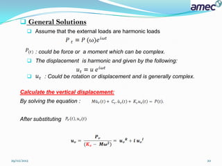  General Solutions
          Assume that the external loads are harmonic loads


             : could be force or a moment which can be complex.
          The displacement is harmonic and given by the following:

               : Could be rotation or displacement and is generally complex.

     Calculate the vertical displacement:
     By solving the equation :


     After substituting




29/02/2012                                                                      20
 