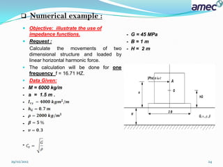        Numerical example :
       Objective: illustrate the use of
        impedance functions.                     - G = 45 MPa
       Request :                                - B=1m
          Calculate the movements of two         - H= 2m
          dimensional structure and loaded by
          linear horizontal harmonic force.
         The calculation will be done for one
                                                 -
          frequency f = 16.71 HZ.
         Data Given:
      -   M = 6000 kg/m
      -   a = 1.5 m .
      -
      -
      -
      -
      -

      -


29/02/2012                                                      24
 