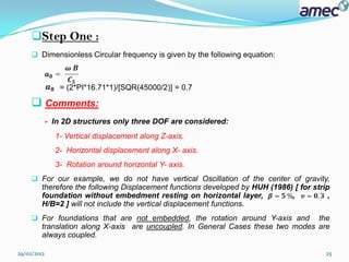 Step One :
      Dimensionless Circular frequency is given by the following equation:



                 = (2*PI*16.71*1)/[SQR(45000/2)] = 0.7

      Comments:
             - In 2D structures only three DOF are considered:
               1- Vertical displacement along Z-axis.
               2- Horizontal displacement along X- axis.
               3- Rotation around horizontal Y- axis.
      For our example, we do not have vertical Oscillation of the center of gravity,
       therefore the following Displacement functions developed by HUH (1986) [ for strip
       foundation without embedment resting on horizontal layer,             ,           ,
       H/B=2 ] will not include the vertical displacement functions.
      For foundations that are not embedded, the rotation around Y-axis and the
       translation along X-axis are uncoupled. In General Cases these two modes are
       always coupled.

29/02/2012                                                                              25
 