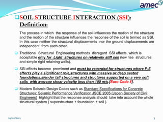 SOIL STRUCTURE INTERACTION (SSI):
         Definition:
         The process in which the response of the soil influences the motion of the structure
         and the motion of the structure influences the response of the soil is termed as SSI.
         In this case neither the structural displacements nor the ground displacements are
         independent from each other.
      Traditional Structural Engineering methods disregard SSI effects, which is
       acceptable only for Light structures on relatively stiff soil (low rise structures
       and simple rigid retaining walls).
      SSI effects become prominent and must be regarded for structures where P-δ
       effects play a significant role,structures with massive or deep seated
       foundations,slender tall structures and structures supported on a very soft
       soils with average shear velocity less than 100 m/s.[Euro Code 8].
      Modern Seismic Design Codes such as Standard Specifications for Concrete
       Structures: Seismic Performance Verification JSCE 2005 (Japan Society of Civil
       Engineers) highlight that the response analysis should take into account the whole
       structural system ( superstructure + foundation + soil ).



29/02/2012                                                                                   3
 