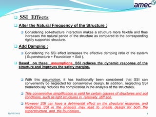    SSI Effects
      Alter the Natural Frequency of the Structure :
              Considering soil-structure interaction makes a structure more flexible and thus
               increases the natural period of the structure as compared to the corresponding
               rigidly supported structure.
      Add Damping :
              Considering the SSI effect increases the effective damping ratio of the system
               ( Superstructure + Foundation + Soil ).
      Based on these assumptions, SSI reduces the dynamic response of the
       structure and improves the safety margins.


              With this assumption, it has traditionally been considered that SSI can
               conveniently be neglected for conservative design. In addition, neglecting SSI
               tremendously reduces the complication in the analysis of the structures.
              This conservative simplification is valid for certain classes of structures and soil
               conditions, such as light structures in relatively stiff soil.
              However SSI can have a detrimental effect on the structural response, and
               neglecting SSI in the analysis may lead to unsafe design for both the
               superstructure and the foundation .
29/02/2012                                                                                        4
 