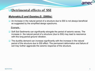 Detrimental effects of SSI
     Mylonakis,G and Gazetas,G. (2000a):
      An Increase in the natural period of a structure due to SSI is not always beneficial
       as suggested by the simplified design spectrums.
        Example :
      Soft Soil Sediments can significantly elongate the period of seismic waves. The
       increase in the natural period of a structure (due to SSI) may lead to resonance
       with this long period ground vibration.
      The ductility demand can increase significantly with the increase in the natural
       period of the structure due to SSI effect. The permanent deformation and failure of
       soil may further aggravate the seismic response of the structure.




29/02/2012                                                                                    5
 