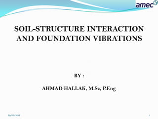 SOIL-STRUCTURE INTERACTION
     AND FOUNDATION VIBRATIONS



                       BY :

             AHMAD HALLAK, M.Sc, P.Eng



29/02/2012                               1
 