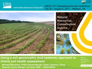 Using a soil geomorphic (soil systems) approach to
inform soil health assessment
Michael Robotham, Philip Schoeneberger, Zamir Libohova, Doug
Wysocki, Curtis Monger, and Skye Wills – USDA-NRCS
SWCS 72nd International Annual Conference
July 30 – August 2, 2017 – Madison, WI
United States
Department of
Agriculture
 