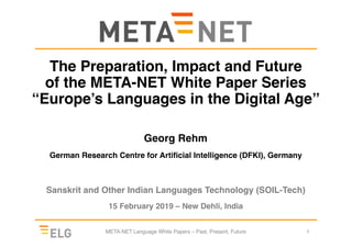 The Preparation, Impact and Future
of the META-NET White Paper Series
“Europe’s Languages in the Digital Age”
Georg Rehm
German Research Centre for Artificial Intelligence (DFKI), Germany
Sanskrit and Other Indian Languages Technology (SOIL-Tech)
15 February 2019 – New Dehli, India
META-NET Language White Papers – Past, Present, Future 1
 