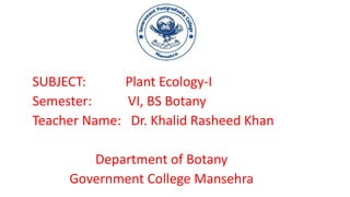SUBJECT: Plant Ecology-I
Semester: VI, BS Botany
Teacher Name: Dr. Khalid Rasheed Khan
Department of Botany
Government College Mansehra
 