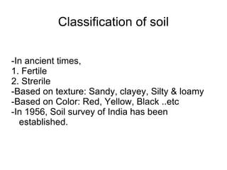 Classification of soil -In ancient times, 1. Fertile 2. Strerile -Based on texture: Sandy, clayey, Silty & loamy -Based on Color: Red, Yellow, Black ..etc -In 1956, Soil survey of India has been established. 