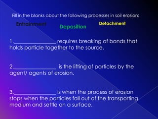 Fill in the blanks about the following processes in soil erosion:

Entrainment

Deposition

Detachment

1.________________ requires breaking of bonds that
holds particle together to the source.
2.________________ is the lifting of particles by the
agent/ agents of erosion.
3.________________ is when the process of erosion
stops when the particles fall out of the transporting
medium and settle on a surface.

 
