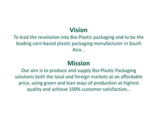 Vision
To lead the revolution into Bio-Plastic packaging and to be the
 leading corn based plastic packaging manufacturer in South
                             Asia…

                          Mission
   Our aim is to produce and supply Bio-Plastic Packaging
solutions both the local and foreign markets at an affordable
  price, using green and lean ways of production at highest
      quality and achieve 100% customer satisfaction…
 