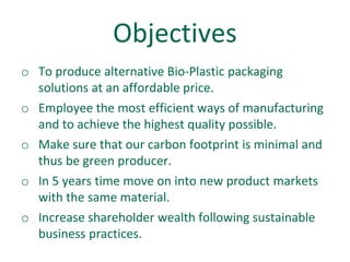 Objectives
o To produce alternative Bio-Plastic packaging
  solutions at an affordable price.
o Employee the most efficient ways of manufacturing
  and to achieve the highest quality possible.
o Make sure that our carbon footprint is minimal and
  thus be green producer.
o In 5 years time move on into new product markets
  with the same material.
o Increase shareholder wealth following sustainable
  business practices.
 