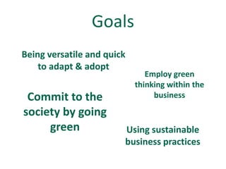 Goals
Being versatile and quick
    to adapt & adopt
                               Employ green
                            thinking within the
 Commit to the                   business

society by going
     green              Using sustainable
                        business practices
 