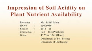 Impression of Soil Acidity on
Plant Nutrient Availability
Presenter : Md. Saiful Islam
ID No : 15606056
Session : 2014 – 15
Course No : Soil – 413 (Practical)
Grade : 4th Year B.Sc. (Hon’s)
Department of Soil Science
University of Chittagong
 