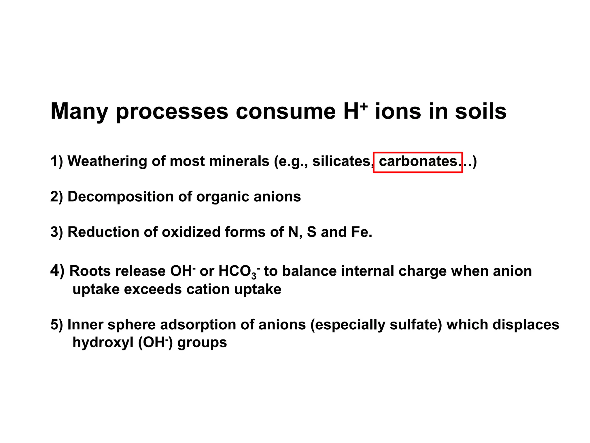 Many processes consume H+ ions in soils

1) Weathering of most minerals (e.g., silicates, carbonates…)

2) Decomposition of organic anions

3) Reduction of oxidized forms of N, S and Fe.

4) Roots release OH- or HCO3- to balance internal charge when anion
   uptake exceeds cation uptake

5) Inner sphere adsorption of anions (especially sulfate) which displaces
    hydroxyl (OH-) groups
 