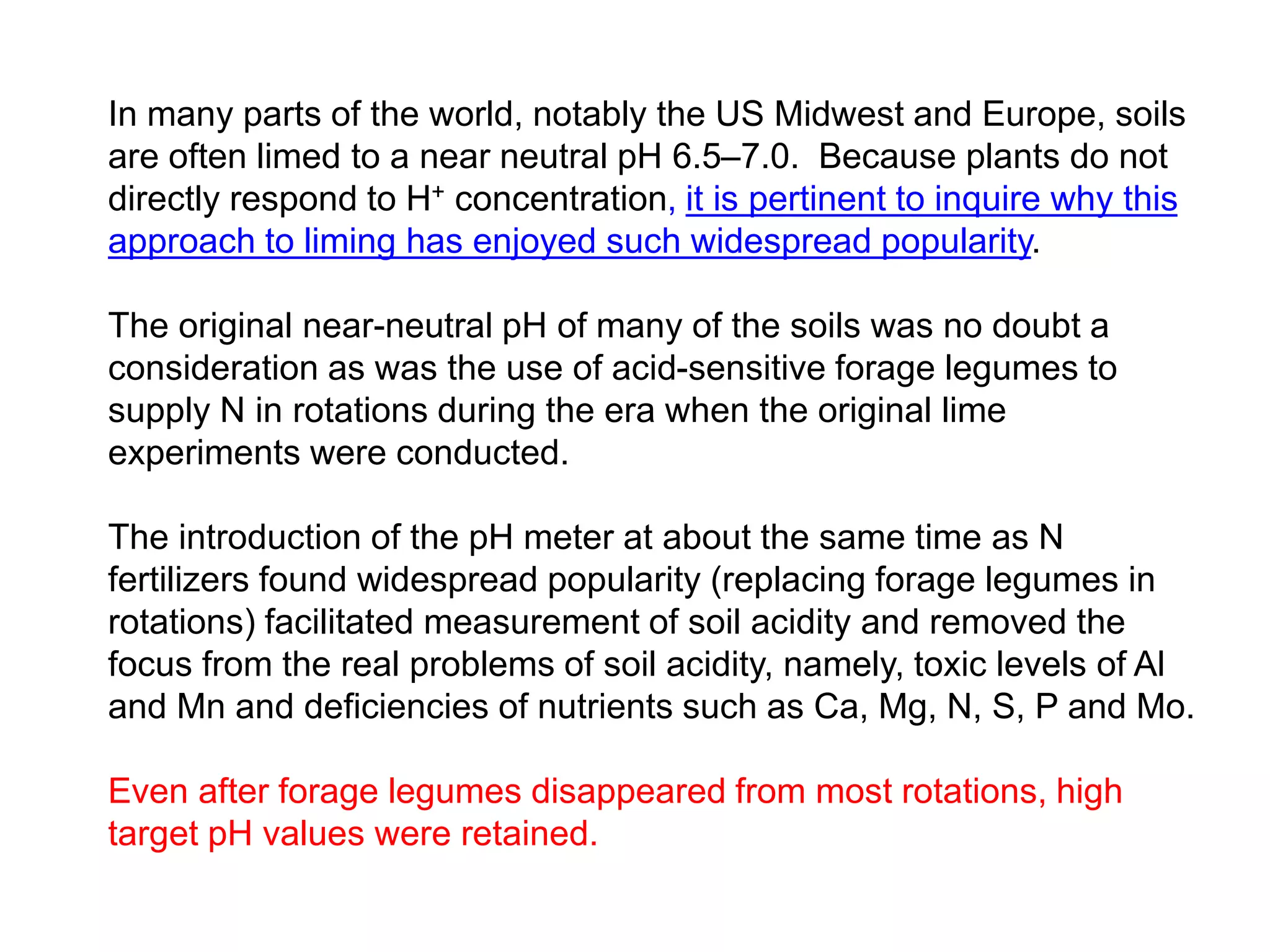 In many parts of the world, notably the US Midwest and Europe, soils
are often limed to a near neutral pH 6.5–7.0. Because plants do not
directly respond to H+ concentration, it is pertinent to inquire why this
approach to liming has enjoyed such widespread popularity.

The original near-neutral pH of many of the soils was no doubt a
consideration as was the use of acid-sensitive forage legumes to
supply N in rotations during the era when the original lime
experiments were conducted.

The introduction of the pH meter at about the same time as N
fertilizers found widespread popularity (replacing forage legumes in
rotations) facilitated measurement of soil acidity and removed the
focus from the real problems of soil acidity, namely, toxic levels of Al
and Mn and deficiencies of nutrients such as Ca, Mg, N, S, P and Mo.

Even after forage legumes disappeared from most rotations, high
target pH values were retained.
 