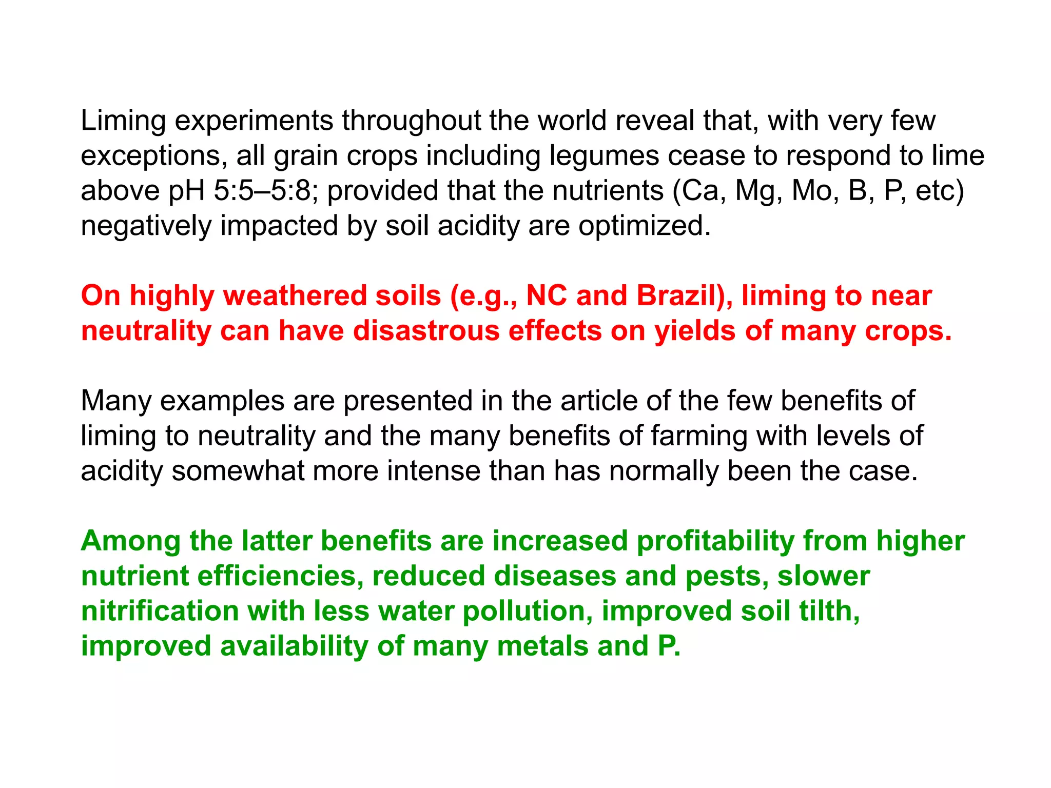 Liming experiments throughout the world reveal that, with very few
exceptions, all grain crops including legumes cease to respond to lime
above pH 5:5–5:8; provided that the nutrients (Ca, Mg, Mo, B, P, etc)
negatively impacted by soil acidity are optimized.

On highly weathered soils (e.g., NC and Brazil), liming to near
neutrality can have disastrous effects on yields of many crops.

Many examples are presented in the article of the few benefits of
liming to neutrality and the many benefits of farming with levels of
acidity somewhat more intense than has normally been the case.

Among the latter benefits are increased profitability from higher
nutrient efficiencies, reduced diseases and pests, slower
nitrification with less water pollution, improved soil tilth,
improved availability of many metals and P.
 