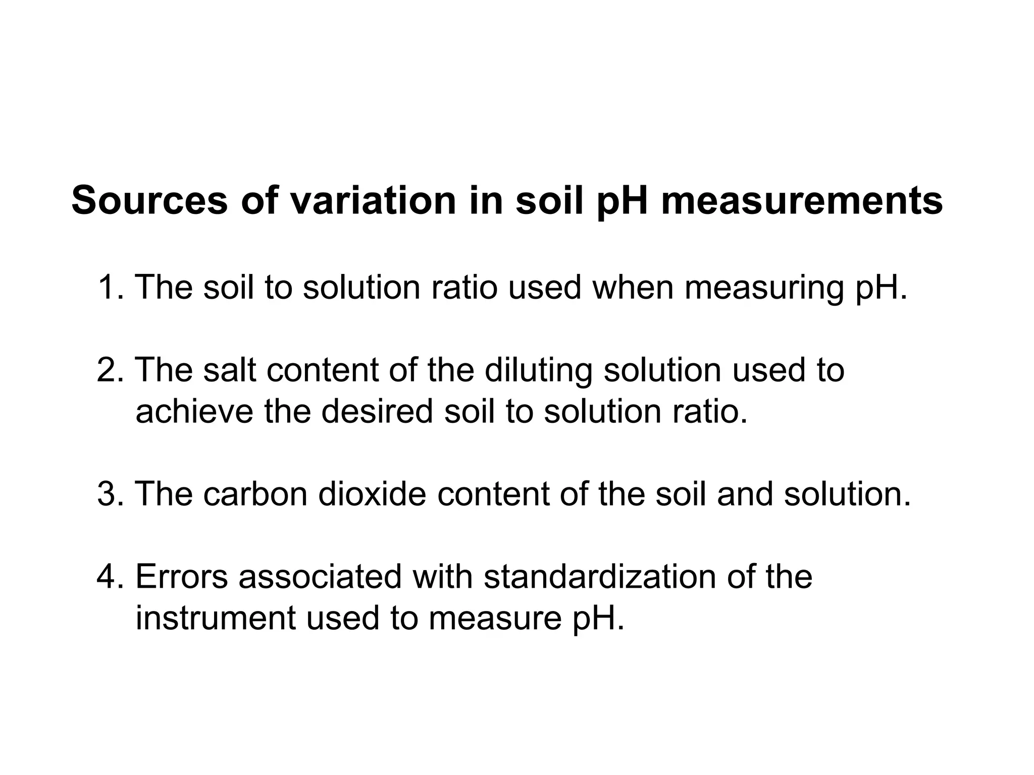 Sources of variation in soil pH measurements

 1. The soil to solution ratio used when measuring pH.

 2. The salt content of the diluting solution used to
    achieve the desired soil to solution ratio.

 3. The carbon dioxide content of the soil and solution.

 4. Errors associated with standardization of the
    instrument used to measure pH.
 