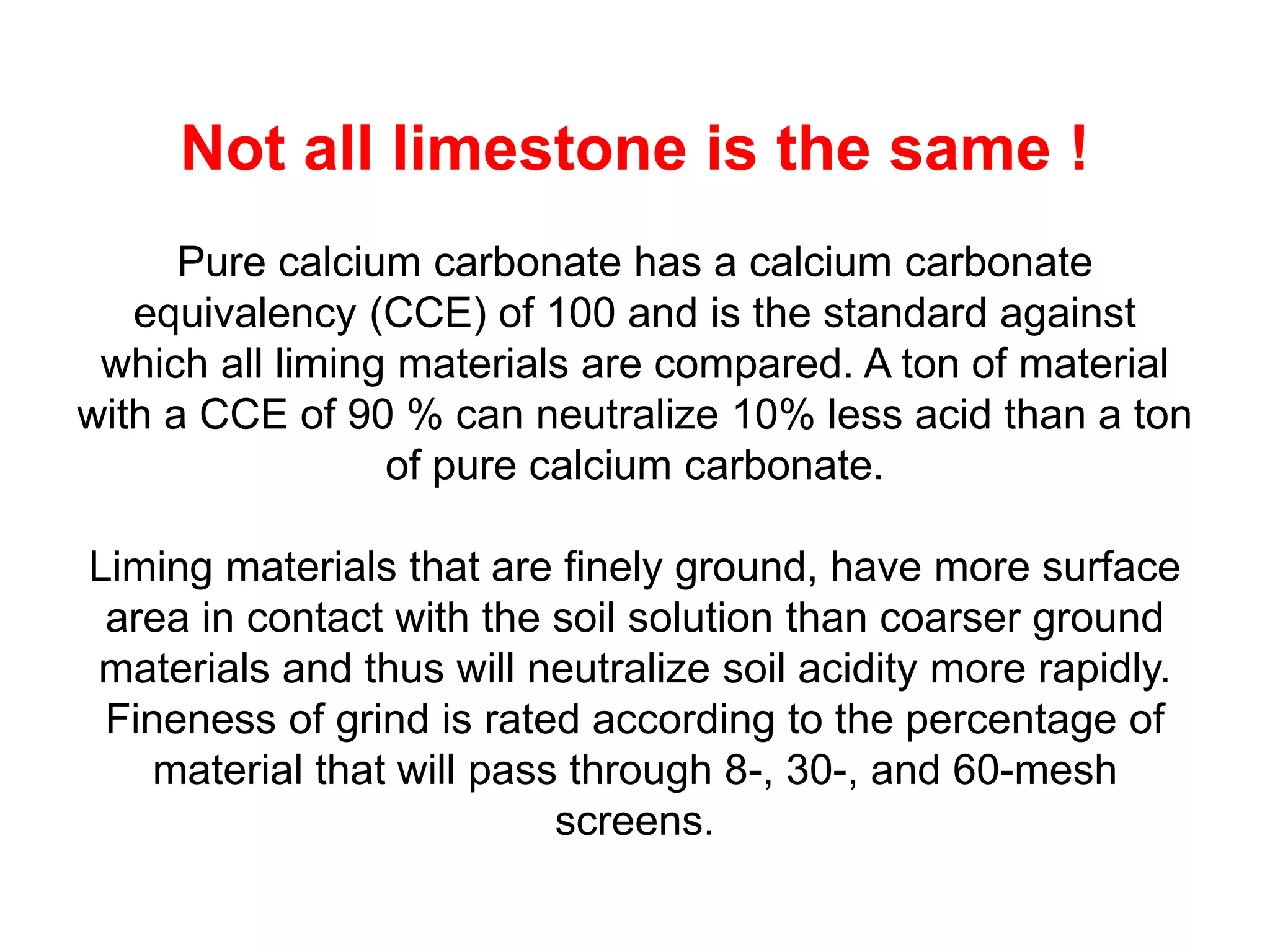 Not all limestone is the same !
      Pure calcium carbonate has a calcium carbonate
   equivalency (CCE) of 100 and is the standard against
 which all liming materials are compared. A ton of material
with a CCE of 90 % can neutralize 10% less acid than a ton
                 of pure calcium carbonate.

Liming materials that are finely ground, have more surface
 area in contact with the soil solution than coarser ground
materials and thus will neutralize soil acidity more rapidly.
 Fineness of grind is rated according to the percentage of
    material that will pass through 8-, 30-, and 60-mesh
                           screens.
 