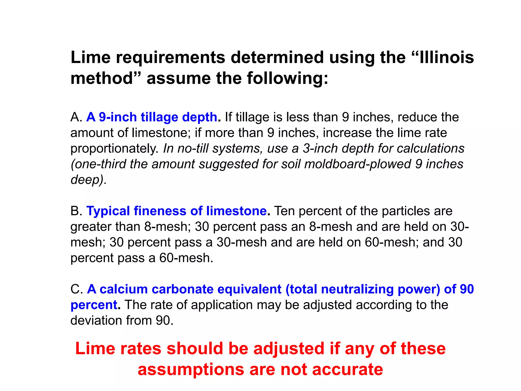 Lime requirements determined using the “Illinois
method” assume the following:

A. A 9-inch tillage depth. If tillage is less than 9 inches, reduce the
amount of limestone; if more than 9 inches, increase the lime rate
proportionately. In no-till systems, use a 3-inch depth for calculations
(one-third the amount suggested for soil moldboard-plowed 9 inches
deep).

B. Typical fineness of limestone. Ten percent of the particles are
greater than 8-mesh; 30 percent pass an 8-mesh and are held on 30-
mesh; 30 percent pass a 30-mesh and are held on 60-mesh; and 30
percent pass a 60-mesh.

C. A calcium carbonate equivalent (total neutralizing power) of 90
percent. The rate of application may be adjusted according to the
deviation from 90.

Lime rates should be adjusted if any of these
       assumptions are not accurate
 