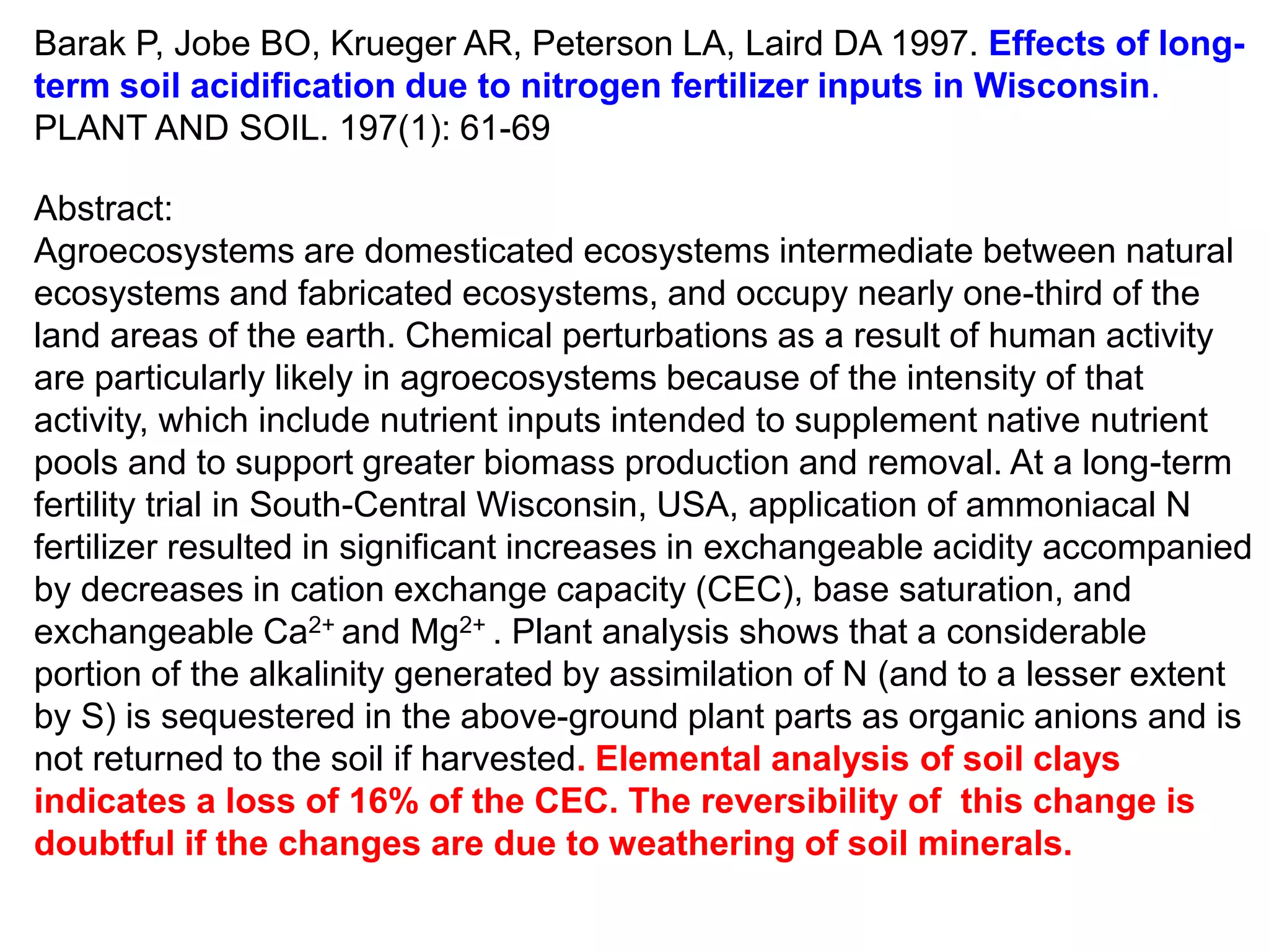 Barak P, Jobe BO, Krueger AR, Peterson LA, Laird DA 1997. Effects of long-
term soil acidification due to nitrogen fertilizer inputs in Wisconsin.
PLANT AND SOIL. 197(1): 61-69

Abstract:
Agroecosystems are domesticated ecosystems intermediate between natural
ecosystems and fabricated ecosystems, and occupy nearly one-third of the
land areas of the earth. Chemical perturbations as a result of human activity
are particularly likely in agroecosystems because of the intensity of that
activity, which include nutrient inputs intended to supplement native nutrient
pools and to support greater biomass production and removal. At a long-term
fertility trial in South-Central Wisconsin, USA, application of ammoniacal N
fertilizer resulted in significant increases in exchangeable acidity accompanied
by decreases in cation exchange capacity (CEC), base saturation, and
exchangeable Ca2+ and Mg2+ . Plant analysis shows that a considerable
portion of the alkalinity generated by assimilation of N (and to a lesser extent
by S) is sequestered in the above-ground plant parts as organic anions and is
not returned to the soil if harvested. Elemental analysis of soil clays
indicates a loss of 16% of the CEC. The reversibility of this change is
doubtful if the changes are due to weathering of soil minerals.
 