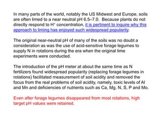In many parts of the world, notably the US Midwest and Europe, soils
are often limed to a near neutral pH 6.5–7.0. Because plants do not
directly respond to H+ concentration, it is pertinent to inquire why this
approach to liming has enjoyed such widespread popularity.

The original near-neutral pH of many of the soils was no doubt a
consideration as was the use of acid-sensitive forage legumes to
supply N in rotations during the era when the original lime
experiments were conducted.

The introduction of the pH meter at about the same time as N
fertilizers found widespread popularity (replacing forage legumes in
rotations) facilitated measurement of soil acidity and removed the
focus from the real problems of soil acidity, namely, toxic levels of Al
and Mn and deficiencies of nutrients such as Ca, Mg, N, S, P and Mo.

Even after forage legumes disappeared from most rotations, high
target pH values were retained.
 