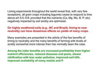 Liming experiments throughout the world reveal that, with very few
exceptions, all grain crops including legumes cease to respond to lime
above pH 5:5–5:8; provided that the nutrients (Ca, Mg, Mo, B, P, etc)
negatively impacted by soil acidity are optimized.

On highly weathered soils (e.g., NC and Brazil), liming to near
neutrality can have disastrous effects on yields of many crops.

Many examples are presented in the article of the few benefits of
liming to neutrality and the many benefits of farming with levels of
acidity somewhat more intense than has normally been the case.

Among the latter benefits are increased profitability from higher
nutrient efficiencies, reduced diseases and pests, slower
nitrification with less water pollution, improved soil tilth,
improved availability of many metals and P.
 