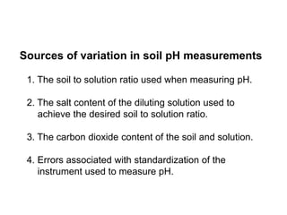 Sources of variation in soil pH measurements

 1. The soil to solution ratio used when measuring pH.

 2. The salt content of the diluting solution used to
    achieve the desired soil to solution ratio.

 3. The carbon dioxide content of the soil and solution.

 4. Errors associated with standardization of the
    instrument used to measure pH.
 