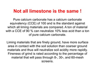 Not all limestone is the same !
      Pure calcium carbonate has a calcium carbonate
   equivalency (CCE) of 100 and is the standard against
 which all liming materials are compared. A ton of material
with a CCE of 90 % can neutralize 10% less acid than a ton
                 of pure calcium carbonate.

Liming materials that are finely ground, have more surface
 area in contact with the soil solution than coarser ground
materials and thus will neutralize soil acidity more rapidly.
 Fineness of grind is rated according to the percentage of
    material that will pass through 8-, 30-, and 60-mesh
                           screens.
 
