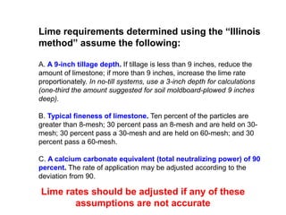 Lime requirements determined using the “Illinois
method” assume the following:

A. A 9-inch tillage depth. If tillage is less than 9 inches, reduce the
amount of limestone; if more than 9 inches, increase the lime rate
proportionately. In no-till systems, use a 3-inch depth for calculations
(one-third the amount suggested for soil moldboard-plowed 9 inches
deep).

B. Typical fineness of limestone. Ten percent of the particles are
greater than 8-mesh; 30 percent pass an 8-mesh and are held on 30-
mesh; 30 percent pass a 30-mesh and are held on 60-mesh; and 30
percent pass a 60-mesh.

C. A calcium carbonate equivalent (total neutralizing power) of 90
percent. The rate of application may be adjusted according to the
deviation from 90.

Lime rates should be adjusted if any of these
       assumptions are not accurate
 