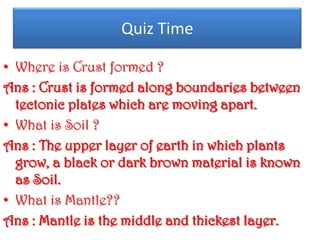 Quiz Time

• Where is Crust formed ?
Ans : Crust is formed along boundaries between
  tectonic plates which are moving apart.
• What is Soil ?
Ans : The upper layer of earth in which plants
  grow, a black or dark brown material is known
  as Soil.
• What is Mantle??
Ans : Mantle is the middle and thickest layer.
 