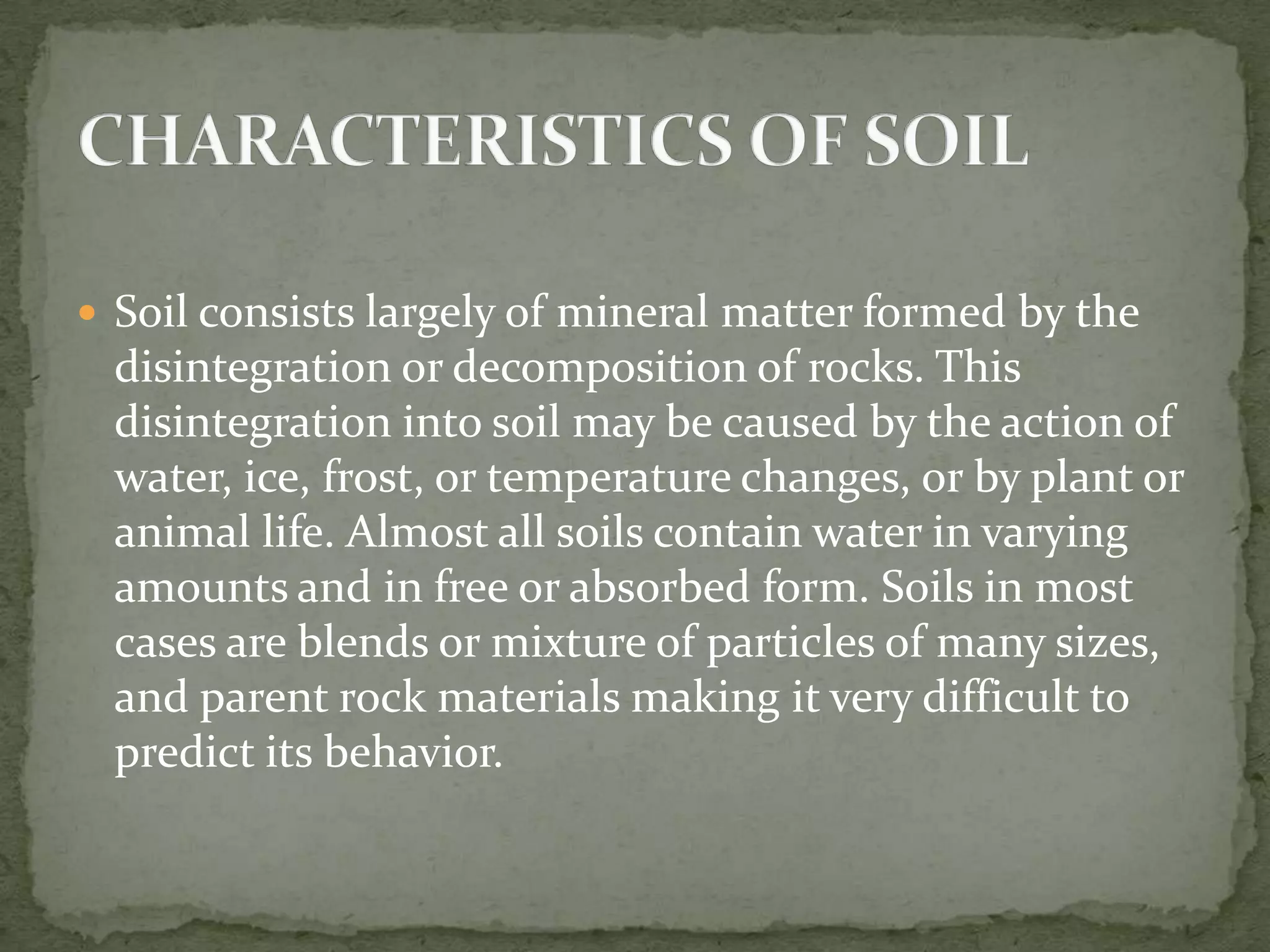  Soil consists largely of mineral matter formed by the
 disintegration or decomposition of rocks. This
 disintegration into soil may be caused by the action of
 water, ice, frost, or temperature changes, or by plant or
 animal life. Almost all soils contain water in varying
 amounts and in free or absorbed form. Soils in most
 cases are blends or mixture of particles of many sizes,
 and parent rock materials making it very difficult to
 predict its behavior.
 