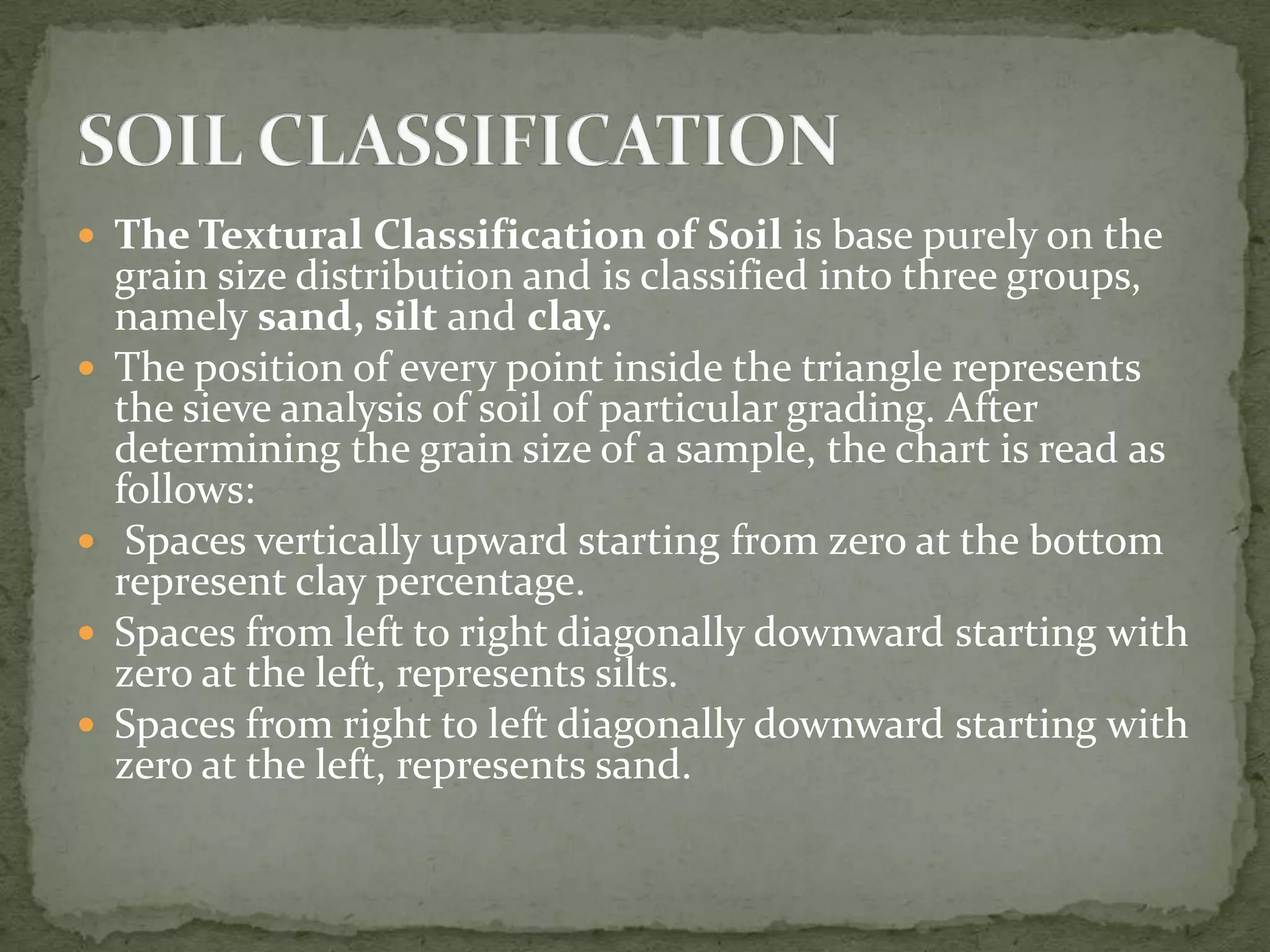  The Textural Classification of Soil is base purely on the
    grain size distribution and is classified into three groups,
    namely sand, silt and clay.
   The position of every point inside the triangle represents
    the sieve analysis of soil of particular grading. After
    determining the grain size of a sample, the chart is read as
    follows:
    Spaces vertically upward starting from zero at the bottom
    represent clay percentage.
   Spaces from left to right diagonally downward starting with
    zero at the left, represents silts.
   Spaces from right to left diagonally downward starting with
    zero at the left, represents sand.
 