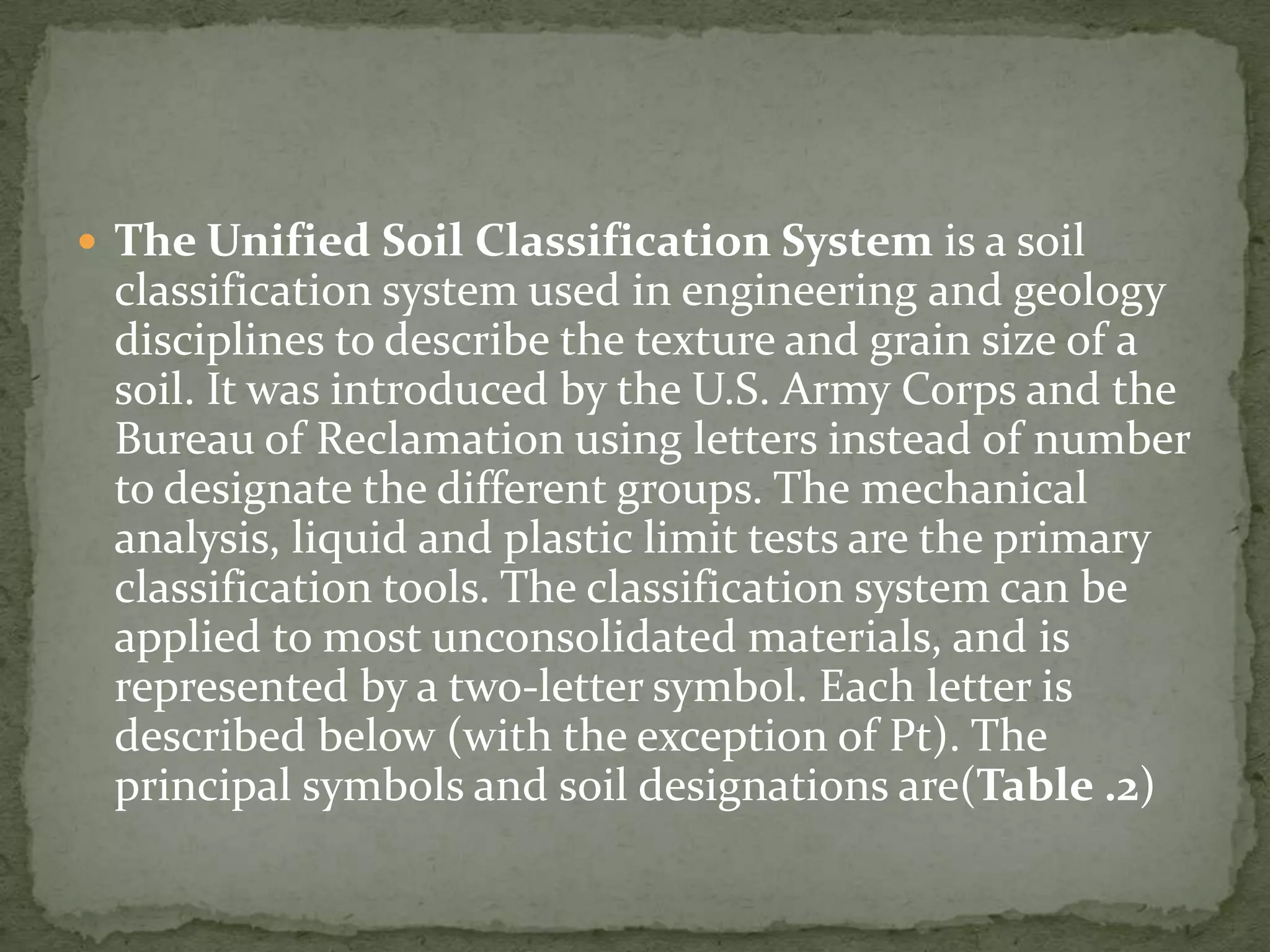  The Unified Soil Classification System is a soil
 classification system used in engineering and geology
 disciplines to describe the texture and grain size of a
 soil. It was introduced by the U.S. Army Corps and the
 Bureau of Reclamation using letters instead of number
 to designate the different groups. The mechanical
 analysis, liquid and plastic limit tests are the primary
 classification tools. The classification system can be
 applied to most unconsolidated materials, and is
 represented by a two-letter symbol. Each letter is
 described below (with the exception of Pt). The
 principal symbols and soil designations are(Table .2)
 