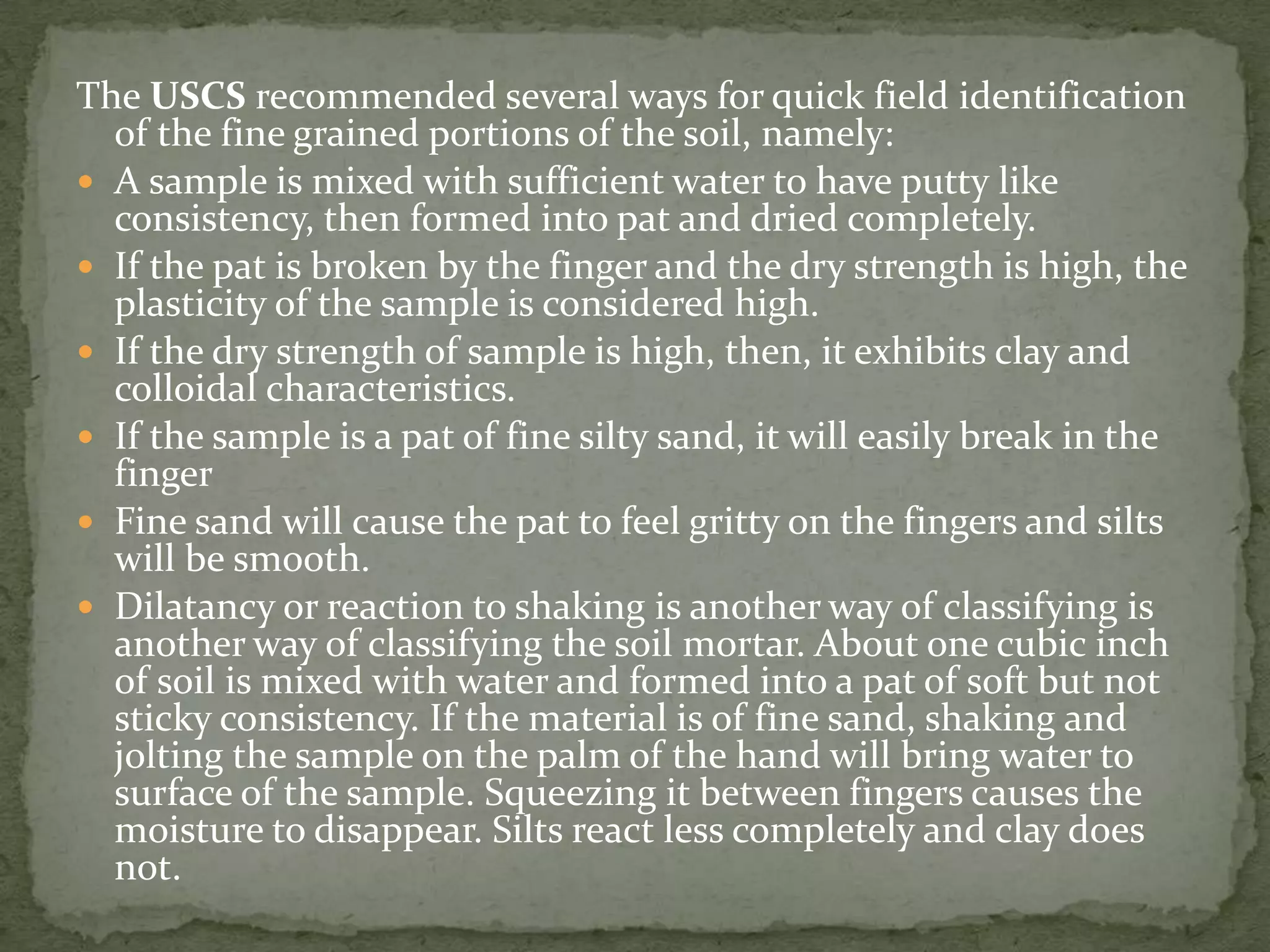 The USCS recommended several ways for quick field identification
  of the fine grained portions of the soil, namely:
 A sample is mixed with sufficient water to have putty like
  consistency, then formed into pat and dried completely.
 If the pat is broken by the finger and the dry strength is high, the
  plasticity of the sample is considered high.
 If the dry strength of sample is high, then, it exhibits clay and
  colloidal characteristics.
 If the sample is a pat of fine silty sand, it will easily break in the
  finger
 Fine sand will cause the pat to feel gritty on the fingers and silts
  will be smooth.
 Dilatancy or reaction to shaking is another way of classifying is
  another way of classifying the soil mortar. About one cubic inch
  of soil is mixed with water and formed into a pat of soft but not
  sticky consistency. If the material is of fine sand, shaking and
  jolting the sample on the palm of the hand will bring water to
  surface of the sample. Squeezing it between fingers causes the
  moisture to disappear. Silts react less completely and clay does
  not.
 