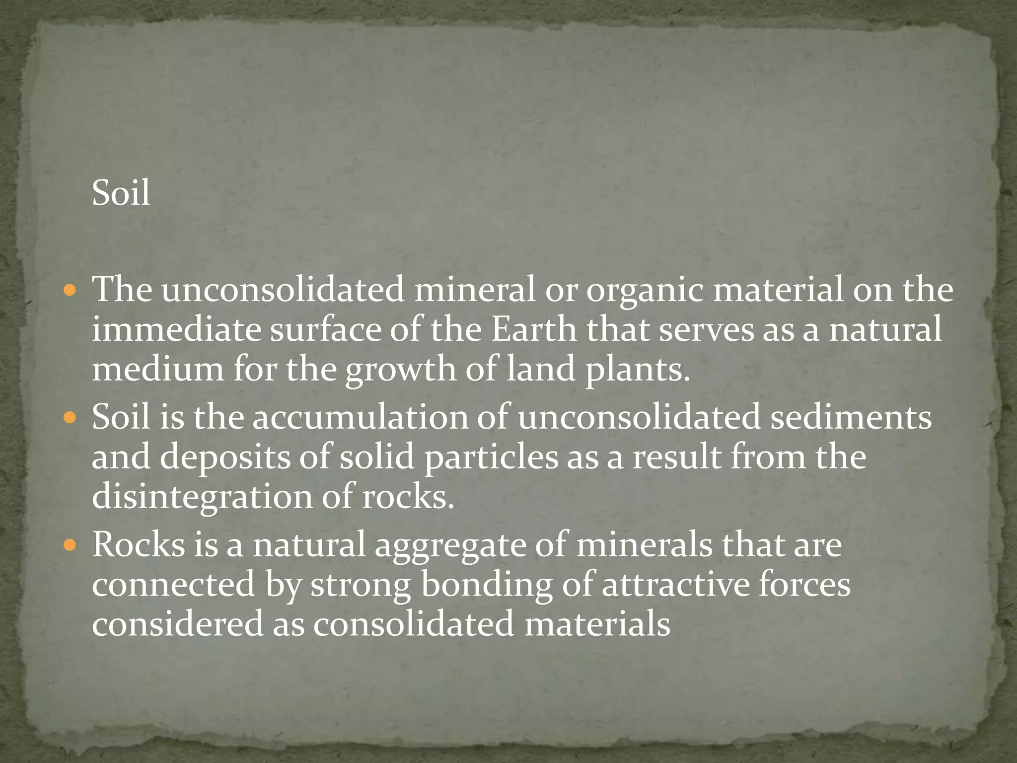 Soil

 The unconsolidated mineral or organic material on the
  immediate surface of the Earth that serves as a natural
  medium for the growth of land plants.
 Soil is the accumulation of unconsolidated sediments
  and deposits of solid particles as a result from the
  disintegration of rocks.
 Rocks is a natural aggregate of minerals that are
  connected by strong bonding of attractive forces
  considered as consolidated materials
 
