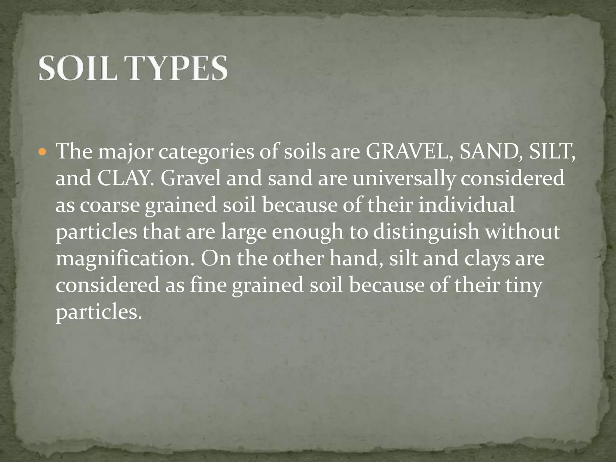  The major categories of soils are GRAVEL, SAND, SILT,
 and CLAY. Gravel and sand are universally considered
 as coarse grained soil because of their individual
 particles that are large enough to distinguish without
 magnification. On the other hand, silt and clays are
 considered as fine grained soil because of their tiny
 particles.
 